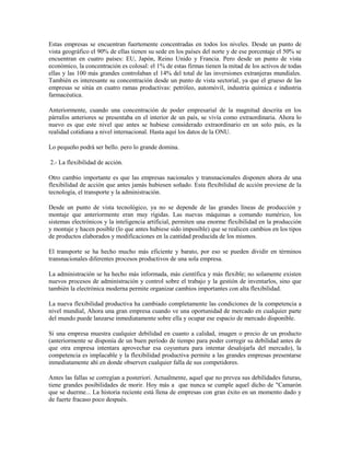 Estas empresas se encuentran fuertemente concentradas en todos los niveles. Desde un punto de
vista geográfico el 90% de ellas tienen su sede en los países del norte y de ese porcentaje el 50% se
encuentran en cuatro países: EU, Japón, Reino Unido y Francia. Pero desde un punto de vista
económico, la concentración es colosal: el 1% de estas firmas tienen la mitad de los activos de todas
ellas y las 100 más grandes controlaban el 14% del total de las inversiones extranjeras mundiales.
También es interesante su concentración desde un punto de vista sectorial, ya que el grueso de las
empresas se sitúa en cuatro ramas productivas: petróleo, automóvil, industria química e industria
farmacéutica.

Anteriormente, cuando una concentración de poder empresarial de la magnitud descrita en los
párrafos anteriores se presentaba en el interior de un país, se vivía como extraordinaria. Ahora lo
nuevo es que este nivel que antes se hubiese considerado extraordinario en un solo país, es la
realidad cotidiana a nivel internacional. Hasta aquí los datos de la ONU.

Lo pequeño podrá ser bello. pero lo grande domina.

2.- La flexibilidad de acción.

Otro cambio importante es que las empresas nacionales y transnacionales disponen ahora de una
flexibilidad de acción que antes jamás hubiesen soñado. Esta flexibilidad de acción proviene de la
tecnología, el transporte y la administración.

Desde un punto de vista tecnológico, ya no se depende de las grandes líneas de producción y
montaje que anteriormente eran muy rígidas. Las nuevas máquinas a comando numérico, los
sistemas electrónicos y la inteligencia artificial, permiten una enorme flexibilidad en la producción
y montaje y hacen posible (lo que antes hubiese sido imposible) que se realicen cambios en los tipos
de productos elaborados y modificaciones en la cantidad producida de los mismos.

El transporte se ha hecho mucho más eficiente y barato, por eso se pueden dividir en términos
transnacionales diferentes procesos productivos de una sola empresa.

La administración se ha hecho más informada, más científica y más flexible; no solamente existen
nuevos procesos de administración y control sobre el trabajo y la gestión de inventarlos, sino que
también la electrónica moderna permite organizar cambios importantes con alta flexibilidad.

La nueva flexibilidad productiva ha cambiado completamente las condiciones de la competencia a
nivel mundial, Ahora una gran empresa cuando ve una oportunidad de mercado en cualquier parte
del mundo puede lanzarse inmediatamente sobre ella y ocupar ese espacio de mercado disponible.

Si una empresa muestra cualquier debilidad en cuanto a calidad, imagen o precio de un producto
(anteriormente se disponía de un buen período de tiempo para poder corregir su debilidad antes de
que otra empresa intentara aprovechar esa coyuntura para intentar desalojarla del mercado), la
competencia es implacable y la flexibilidad productiva permite a las grandes empresas presentarse
inmediatamente ahí en donde observen cualquier falla de sus competidores.

Antes las fallas se corregían a posteriori. Actualmente, aquel que no prevea sus debilidades futuras,
tiene grandes posibilidades de morir. Hoy más a que nunca se cumple aquel dicho de "Camarón
que se duerme... La historia reciente está llena de empresas con gran éxito en un momento dado y
de fuerte fracaso poco después.
 