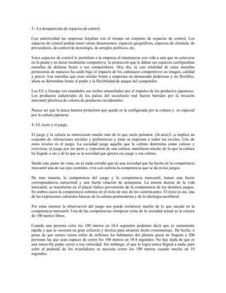 3.- La desaparición de espacios de control.

Con anterioridad las empresas forjaban con el tiempo un conjunto de espacios de control. Los
espacios de control podían tener varias dimensiones: espacios geográficos, espacios de clientela, de
proveedores, de control de tecnología. de arreglos políticos, etc..

Estos espacios de control le permitían a la empresa el mantenerse con vida a una que no estuviese
en la punta y no fuese totalmente competitiva: la protección que le daban sus espacios configuraban
murallas de defensa frente a sus competidores. Hoy día, la casi totalidad de estas murallas
protectoras de espacios ha caído bajo el impacto de los cañonazos competitivos en imagen, calidad
y precio. Las murallas que eran sólidas frente a empresas no demasiado poderosas y no flexibles,
ahora se derrumban frente al poder y la flexibilidad de ataque del competidor.

Los EU y Europa ven inundados sus nichos amurallados por el impulso de los productos japoneses.
Los productos industriales de los países del socialismo real fueron barridos por la invasión
mercantil pletórica de colores de productos occidentales.

Parece ser que la única barrera protectora que queda es la configurada por la cultura y. en especial
por la cultura japonesa.

4- EL éxito y el juego,

El juego y la cultura se entrecruzan mucho más de lo que suele pensarse. (Jn:acui,U.,a implica un
conjunto de valoraciones sociales y preferencias y éstas se expresan a todos los niveles. Uno de
estos niveles es el juego. La sociedad juega aquello que la cultura determina como valioso y
viceversa; el juego por ser parte y expresión de una cultura, manifiesta mucho de lo que la cultura
ha llegado a ser y de lo que es la sociedad que genera ese juego y esa cultura.

Desde este punto de vista, no es nada extraño que en una sociedad que ha hecho de la competencia
mercantil una de sus ejes centrales, viva con euforia la competencia que se da en los juegos.

De esta manera, la competencia del juego y la competencia mercantil, tienen una fuerte
correspondencia estructural y una fuerte relación de semejanza. La misma dureza de la vida
mercantil, se transforma en el placer lúdico proveniente de la competencia de los distintos juegos.
En ambos casos la competencia culmina en el éxito de uno de los contrincantes. El éxito es así, una
de las expresiones culturales básicas de la cultura postmoderna y de la ideología neoliberal.

Por estas razones la observación del juego nos puede esclarecer mucho de lo que sucede en la
competencia mercantil. Una de las competencias olímpicas reina de la sociedad actual es la carrera
de 100 metros libres.

Cuando una persona corre los 100 metros en 10.4 segundos podemos decir que es sumamente
rápida y que se necesita un gran esfuerzo y técnica para alcanzar dicho cronometraje. De hecho, a
pesar de que somos varios miles de millones los habitantes del planeta quizá no lleguen a 200
personas las que sean capaces de correr los 100 metros en 10.4 segundos. No hay duda de que es
una maravilla poder correr a esa velocidad. Sin embargo, el que lo logra nunca llegará a nada; para
subir al pedestal de los triunfadores se necesita correr los 100 metros cuando mucho en 10
segundos.
 