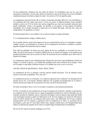 En las competencias olímpicas hay dos clases de atletas: los triunfadores que son 'res, que son
aclamados y premiados y el resto que, desde el momento en que no pertenecen al circulo triunfador,
simplemente pasan al montón y dejan de contar. Así correr en 10.4 no significa nada.

La competencia mercantil de hoy día es similar, el mercado sólo deja sobrevivir a los triunfadores y
en el pedestal del éxito suben muy pocos: el resto no existe. Si alguien produce (como ejemplo)
calidad y precio de 10.4 ha hecho una carrera magnífica que muy pocos pueden alcanzar, pero
queda "eliminado". Frente a los grandes, los flexibles y los capaces, no hay espacio de defensa
amurallado. En el mundo mercantil, al igual que en el mundo del juego. sólo hay dos, clases de
competidores: los ganadores y el resto.

No basta producir bien y con calidad, si no se está en la punta se queda eliminado.

5.- La interpenetración: imagen, calidad, precio.

En el mundo anterior, quien tenía alguna de las tres características claves en su producto: imagen.
calidad o precio, se encontraba en el interior de la competencia. De hecho. la calidad y el precio.
jugaban un papel más importante que la imagen.

Hoy todo ha cambiado. No basta con tener alguna de las tres cualidades, se necesitan las tres o
nada: sise tilirie buen precio y excelente calidad, pero no se cuenta con imagen, es un producto que
quedará eliminado antes de los cuartos de final. Se necesitan las tres cualidades, pero sobre todo se
requiere de imagen.

La competencia actual es una competencia que elimina pero que tiene como fundamento central a la
imagen y en donde el precio, y la calidad han quedado como meros atributos de la imagen. Antes
era la imagen 1a que daba el atributo al precio y la calidad, hoy ya no es así, es al revés.

LOS DE ATRAS SE QUEDARAN. TRAS, TRAS, TRAS.!

La competencia de hoy se asemeja a nuestra canción infantil mexicana: "Los de adelante corren
mucho, los de atrás se quedarán. Tras, tras, tras."

La competencia de hoy es excluyente. Las empresas japonesas han conducido a la desaparición de
muchas de los EU y de Europa. Muchas empresas ven el peligro de desaparición en su futuro y
buscan salvarse por medio de su asociación con otras, de ahí la ola de fusiones.

No basta con producir bien, si no se es el mejor, la quiebra es una amenaza permanente.

El TLC se inscribe en esta competencia en la que la amenaza de exclusión y quiebra es permanente.
Las empresas de EU necesitan nuevos espacios geográficos productivos, nuevas libertades que sus
contratos actuales les impiden, nuevas, relaciones de trabajo y nuevos salarios, para poder dar salida
a las tecnologías de punta y poder ser fabricantes no de 10.4 (en imagen a la carrera de 100 metros)
como lo fueron muchas de sus empresas hace pocos años, sino fabricantes de 9.8 que compitan
eficientemente con los europeos y japoneses: pero la competencia es ruda y se necesitan nuevas
tecnologías y ¿por qué no? muy bajos salarios que, aunque cuentan poco, son indispensables para
reducir esa décima de segundo sin la cual no se puede llegar al pedestal de los triunfadores.

Por eso los EU tienen un interés estratégico en el TLC.
 