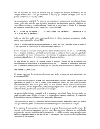 Para los mexicanos las cosas son distintas. Hay que competir sin barreras protectoras y sin los
"arreglos fuera de mesa" a los que acostumbra el PRI, hay que competir con reglas claras con los
grandes campeones de Canadá y los EU.

La competencia no será fácil. Por inicio, a los competidores mexicanos ya les colgaron algunos
plomos en los pies, pues las tasas de interés gigantescas que tienen que pagar en relación a sus
competidores constituyen verdaderos lastres, Un país que ha puesto todo en función de la riqueza de
sus banqueros, no tiene las mejores condiciones e competitividad.

4.- ALGUNAS IDEAS SOBRE EL TLC COMO PARTE DEL TRIÁNGULO DEI PODER Y DE
LA ZONIFICACIÓN TRIÁDICA.

Dado que este libro tendrá como principales lectores al público mexicano, es necesario señalar
algunas ideas en específico sobre el TLC.

Este no es un libro en el que se tengan posiciones en contra del Libre comercio: lo que se critica es
el tipo específico de comercio que se implementará por medio del TLC.

México requiere de un sistema abierto global y de un tratado comercial con los EU y con Canadá.
pero se requiere también de un tratado comercial que se realice en función de las necesidades
generales de los tres países y no atendiendo a los intereses, de un pequeño grupo de los sectores más
acaudalados de cada país o de los intereses de las dirigencias políticas.

En esta sección se tratarán, de manera general y sintética, algunos de los argumentos que
posteriormente se desarrollarán en el análisis crítico del TLC, también se presentarán puntos de
vista en torno a un posible comercio abierto que sea favorable para el conjunto de la sociedad civil.

FACTORES ECONOMICOS.

Se pueden mencionar los siguientes elementos que, desde un punto de vista económico, son
negativos en el TLC.

1.- Aunque el actual proyecto de TLC tiene abundantes especificaciones sobre ramas de producción
y productos; en general y al final de cuentas, es un tratado que, termina por abrir toda la economía
indiscriminadamente. Este es un grave error; un, buen acuerdo debería incluir diferenciaciones
claras y políticas por tipo de productos, se necesitan jerarquizaciones y diversos grados de apertura
en función de las, posibilidades y necesidades de cada país.

La apertura indiscriminado conducirá tarde o temprano a que el país fuerte imponga todas sus
condiciones a los países débiles; o lo que es lo mismo, el tipo, monto y condiciones de producción
de éstos últimos, estarán en función de las necesidades del primero.

Una cosa es abrir el mercado y otra es hacerlo indiscriminadamente. Debería de haber una política
clara que impusiese grados y condiciones de la apertura según las condiciones de cada país.

2.- La carencia de jerarquización en los grados de apertura, determinará que sean los precios del
país más rico los que se impongan a los otros países. Los precios no solamente son un indicador
importante del mercado, también son el instrumento por el cual las empresas recuperan su inversión
y obtienen ganancias; es decir, los precios .son el instrumento clave que permite la reproducción y
crecimiento de las empresas.
 