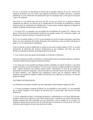 Por eso, si los precios se determinan en función de las grandes empresas de los EU, entonces las
empresas mexicanos (que son mucho más pequeñas) solamente se podrán reproducir y agrandar
atendiendo, no a las condiciones de reproducción que les son propias sino a otras que les son ajenas
y que se les imponen.

Este hecho se vivió desde antes del inicio del TLC ya que, por efectos de, la apertura unilateral
establecida por México, los precios que se establecieron en el mercado no permitieron a muchas
empresas tener las condiciones de reproducción y, lo que es peor, muchas empresas no lograron ni
siquiera la liquidez necesaria para su sobrevivencia.

3.- El actual TLC no responde a las necesidades de los habitantes de Canadá, EU y México, sino
que es el fruto de la división del poder mundial en tres grandes centros: EU, Alemania y Japón. y de
la lucha por el poder económico y monetario entre ellos.

Se vive en un mundo triádico y el TLC es una estrategia de uno de los polos dominantes. para hacer
frente a los otros elementos de la triada. Responde a las condiciones en que se realiza la lucha por el
poder y no a los intereses de los pobladores

Como se trata de un nuevo eslabón que se integra en este nuevo mundo triádica, el TLC es un falso
instrumento de liberación del comercio internacional ya que configura, más bien, una nueva
fortaleza construida en términos de la disputa hacia las otras dos.

4.- Casi el único sector que queda más protegido es el bancario y financiero.

Este hecho impone una doble servidumbre: económicamente hacia las grandes empresas extranjeras
y financieramente hacia los grupos financieros internos.

5.- Es cierto que es muy posible que lleguen grandes cantidades de capital extranjero y que ahora
tienda a invertirse en el sector productivo. El caso es que este nuevo capital extranjero no solamente
tiene aspectos benéficos sino también acarrea trabas y dificultades. Se trata de un capital que
únicamente en términos marginales, estará interesado en el mercado interno que traerá la tecnología
de punta mundial y que implicará una competencia ruinosa para las empresas internas. No
solamente será creador de empleos, también será destructor de empresas ya existentes y de muchas
fuentes de trabajo.

FACTORES TECNOLOGICOS.

Los problemas tecnológicos también son muy importantes; mencionaremos algunos de ellos:

1.- El atraso tecnológico existente en México en la actualidad, es muy grande y es casi imposible
que se pueda recuperar en los tiempos de transición que se ofrecen para cada una de las ramas
productivas.

2.- En la competencia actual, la tecnología productiva y administrativa es un factor determinante.
Cualquier atraso de la empresa en estos rubros implica que la competencia la elimina del mercado.
Muchas empresas han sido suprimidas por este mecanismo: otras lo podrán ser en el futuro. Es
totalmente utópico pensar que los años de transición que se presentan en el proyecto de TLC serán
suficientes para recuperar un atraso que proviene de siglos.
 