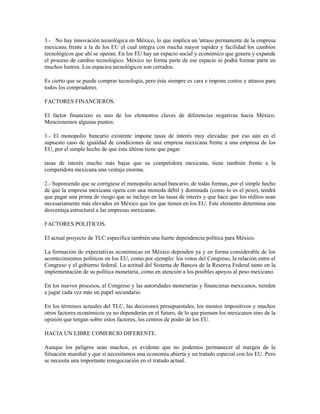 3.- No hay innovación tecnológica en México, lo que implica un 'atraso permanente de la empresa
mexicana frente a la de los EU el cual integra con mucha mayor rapidez y facilidad los cambios
tecnológicos que ahí se operan. En los EU hay un espacio social y económico que genera y expande
el proceso de cambio tecnológico. México no forma parte de ese espacio ni podrá formar parte en
muchos lustros. Los espacios tecnológicos son cerrados.

Es cierto que se puede comprar tecnología, pero ésta siempre es cara e impone costos y atrasos para
todos los compradores.

FACTORES FINANCIEROS.

El factor financiero es uno de los elementos claves de diferencias negativas hacia México.
Mencionemos algunas puntos:

1.- El monopolio bancario existente impone tasas de interés muy elevadas: por eso aún en el
supuesto caso de igualdad de condiciones de una empresa mexicana frente a una empresa de los
EU, por el simple hecho de que ésta última tiene que pagar

tasas de interés mucho más bajas que su competidora mexicana, tiene también frente a la
competidora mexicana una ventaja enorme.

2.- Suponiendo que se corrigiese el monopolio actual bancario, de todas formas, por el simple hecho
de que la empresa mexicana opera con una moneda débil y dominada (como lo es el peso), tendrá
que pagar una prima de riesgo que se incluye en las tasas de interés y que hace que los réditos sean
necesariamente más elevados en México que los que tienen en los EU. Este elemento determina una
desventaja estructural a las empresas mexicanas.

FACTORES POLITICOS.

El actual proyecto de TLC especifica también una fuerte dependencia política para México.

La formación de expectativas económicas en México dependen ya y en forma considerable de los
acontecimientos políticos en los EU, como por ejemplo: los votos del Congreso, la relación entre el
Congreso y el gobierno federal. La actitud del Sistema de Bancos de la Reserva Federal tanto en la
implementación de su política monetaria, como en atención a los posibles apoyos al peso mexicano.

En los nuevos procesos, el Congreso y las autoridades monetarias y financieras mexicanos, tienden
a jugar cada vez más un papel secundario.

En los términos actuales del TLC, las decisiones presupuestales, los montos impositivos y muchos
otros factores económicos ya no dependerán en el futuro, de lo que piensen los mexicanos sino de la
opinión que tengan sobre estos factores, los centros de poder de los EU.

HACIA UN LIBRE COMERCIO DIFERENTE.

Aunque los peligros sean muchos, es evidente que no podemos permanecer al margen de la
Situación mundial y que sí necesitamos una economía abierta y un tratado especial con los EU. Pero
se necesita una importante renegociación en el tratado actual.
 