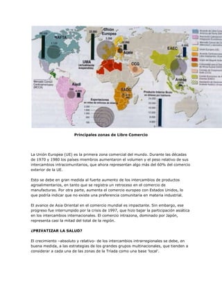Principales zonas de Libre Comercio




La Unión Europea (UE) es la primera zona comercial del mundo. Durante las décadas
de 1970 y 1980 los países miembros aumentaron el volumen y el peso relativo de sus
intercambios intracomunitarios, que ahora representan algo más del 60% del comercio
exterior de la UE.

Esto se debe en gran medida al fuerte aumento de los intercambios de productos
agroalimentarios, en tanto que se registra un retroceso en el comercio de
manufacturas. Por otra parte, aumenta el comercio europeo con Estados Unidos, lo
que podría indicar que no existe una preferencia comunitaria en materia industrial.

El avance de Asia Oriental en el comercio mundial es impactante. Sin embargo, ese
progreso fue interrumpido por la crisis de 1997, que hizo bajar la participación asiática
en los intercambios internacionales. El comercio intrazona, dominado por Japón,
representa casi la mitad del total de la región.

¿PRIVATIZAR LA SALUD?

El crecimiento –absoluto y relativo- de los intercambios intrarregionales se debe, en
buena medida, a las estrategias de los grandes grupos multinacionales, que tienden a
considerar a cada una de las zonas de la Tríada como una base 'local'.
 