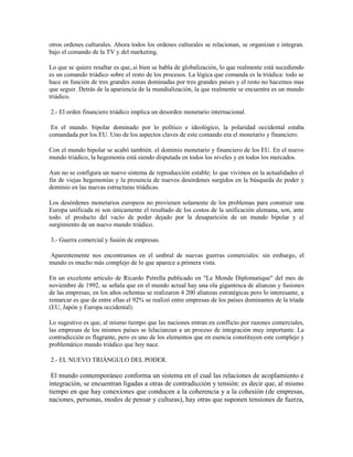otros ordenes culturales. Ahora todos los ordenes culturales se relacionan, se organizan e integran.
bajo el comando de la TV y del marketing.

Lo que se quiere resaltar es que,.si bien se habla de globalización, lo que realmente está sucediendo
es un comando triádico sobre el resto de los procesos. La lógica que comanda es la triádica: todo se
hace en función de tres grandes zonas dominadas por tres grandes países y el resto no hacemos mas
que seguir. Detrás de la apariencia de la mundialización, la que realmente se encuentra es un mundo
triádico.

2.- El orden financiero triádico implica un desorden monetario internacional.

 En el mundo. bipolar dominado por lo político e ideológico, la polaridad occidental estaba
comandada por los EU. Uno de los aspectos claves de este comando era el monetario y financiero.

Con el mundo bipolar se acabó también. el dominio monetario y financiero de los EU. En el nuevo
mundo triádico, la hegemonía está siendo disputada en todos los niveles y en todos los mercados.

Aun no se configura un nuevo sistema de reproducción estable; lo que vivimos en la actualidades el
fin de viejas hegemonías y la presencia de nuevos desórdenes surgidos en la búsqueda de poder y
dominio en las nuevas estructuras triádicas.

Los desórdenes monetarios europeos no provienen solamente de los problemas para construir una
Europa unificada ni son únicamente el resultado de los costos de la unificación alemana, son, ante
todo. el producto del vacío de poder dejado por la desaparición de un mundo bipolar y el
surgimiento de un nuevo mundo triádico.

3.- Guerra comercial y fusión de empresas.

Aparentemente nos encontramos en el umbral de nuevas guerras comerciales: sin embargo, el
mundo es mucho más complejo de lo que aparece a primera vista.

En un excelente artículo de Ricardo Petrella publicado en "Le Monde Diplomatique" del mes de
noviembre de 1992, se señala que en el mundo actual hay una ola gigantesca de alianzas y fusiones
de las empresas; en los años ochentas se realizaron 4 200 alianzas estratégicas pero lo interesante, a
remarcar es que de entre ellas el 92% se realizó entre empresas de los países dominantes de la tríada
(EU, Japón y Europa occidental).

Lo sugestivo es que, al mismo tiempo que las naciones entran en conflicto por razones comerciales,
las empresas de los mismos países se lelacianzan a un proceso de integración muy importante. La
contradicción es flagrante, pero es uno de los elementos que en esencia constituyen este complejo y
problemático mundo triádico que hoy nace.

2.- EL NUEVO TRIÁNGULO DEL PODER.

 El mundo contemporáneo conforma un sistema en el cual las relaciones de acoplamiento e
integración, se encuentran ligadas a otras de contradicción y tensión: es decir que, al mismo
tiempo en que hay conexiones que conducen a la coherencia y a la cohesión (de empresas,
naciones, personas, modos de pensar y culturas), hay otras que suponen tensiones de fuerza,
 
