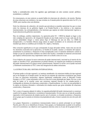lucha y contradicción entre los agentes que participan en este cosmos social. político.
económico y cultural.

En consecuencia, en este contexto se puede hablar de relaciones de cohesión y de tensión. Muchas
de estas relaciones son similares a las que existían en el mundo polar de oposición entre los EU y la
URSS. pero muchas otras son distintas.

Entre las relaciones de cohesión y de tensión que prevalecen se pueden mencionar las que se crean
entre los intereses de un gobierno ligado a un Estado-Nación y las relativas a las empresas
transnacionales. las correspondientes a las tensiones que supone un orden internacional vigoroso y
la prevalecencia de gobiernos nacionales.

Hay sin embargo, cambios importantes. La oposición polar EU - URSS ha dejado su lugar a otra
más compleja de oposición y de integración basada en una triada zonal en la que cada una de las
nuevas polaridades integra a varios países bajo el liderazgo de uno de ellos. La URSS ha
desaparecido y su heredera (Rusia) juega ahora un papel secundario en la estructura del poder
mundial que ahora se establece por la tríada: EU, Japón y Alemania.

Otra variación significativa es la que corresponde al juego del poder militar. Antes éste era uno de
los elementos esenciales de la oposición y se basaba en el poder, nuclear y el domino del espacio:
actualmente lo económico y financiero lo han reemplazado como el elemento definitorio central al
tiempo en que las oposiciones militares son ahora más locales y asentadas en material convencional
que implica sofisticaciones muy importantes tanto en su diseño como en su uso.

Con el objetivo de conocer la nueva estructura de poder internacional y nacional en el interior de los
cuales se inscribe el TLC, presentaremos en primer término, un esquema que modeliza la estructura
del poder internacional en la época actual; posteriormente. haremos lo mismo con el poder nacional
y finalmente mostraremos al TLC como una integración de ambas estructuras.

LA ESTRUCTURA DEL SISTEMA INTERNACIONAL.

El primer poder es de tipo regional y se instituye atendiendo a la estructura triádica de tipo regional
que se ha forjado en el mundo actual. Se trata de un conjunto de relaciones económicas que tienen
su base en relaciones territoriales, algunas legalmente establecidas como el Mercado Común
Europeo y el TLC y otras informales corto es el caso de la zona dominada por Japón. Por eso, a este
polo de poder se le concibe como una estructura regional fincada en los estados-nación y
configurada en términos de relaciones comerciales y financiesobteras. Lo clave en esta polaridad es
la región en términos (formales o informales) de estados-nación que giran alrededor de relaciones
comerciales y financieras.

Tal y como el esquema adjunto lo indica, la segunda polaridad del poder internacional se construye
a partir de los grupos financieros y económicos transnacionales. En este caso no se trata de acuerdos
regionales ni de la presencia de estados-nación: por el contrario. es el poder económico y financiero
de un grupo que la sustenta en términos de propiedad privada, el único sustento de este otro polo del
poder.

Los grupos financieros y económicos transnacionales tienen su asiento principal en un Estado-
Nación, pero ellos no se identifican al mismo. Estos grupos, no fundamentan su poder en lo político
sino en lo económico; sus objetivos son la ganancia máxima como es el caso de los grupos de EU y
 