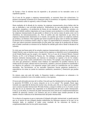 de Europa o bien la máxima tasa de expansión y de presencia en los mercados como es el
expediente japonés.

En el caso de los grupos o empresas transnacionales, es necesario hacer dos aclaraciones. La
primera corresponde al dominio de lo financiero sobre lo económico; la segunda, a la preeminencia
de lo económico sobre lo regional y sobre el Estado- Nación.

Hasta mediados de la década de los setentas, las empresas transnacionales claves habían sido las
que se dedicaban a una actividad productiva. Sobresalieron las que participaban en las ramas
automotriz, energética, a la producción de bienes de uso duradero, etc.. Desde los setentas a la
fecha, han habido cambios importantes en lo que al propio sector productivo se refiere debido a que
las empresas transnacionales de gran poder se ubican en las nuevas ramas de punta como son la
electrónica, las telecomunicaciones, etc.. Pero el cambio aún más importante es que ahora las
empresas transnacionales dominantes en el mundo, son aquellas que tienen sus empresas nodrizas
en la banca y la finanzas o bien aquellas que tienen un punto de apoyo clave en dichas actividades.
El dominio de lo económico tiende a dejar su, lugar a la superioridad de lo monetario y financiero.
Claro que todavía persisten transnacionales de gran poder que surgen de la producción de bienes,
pero el poder construido en términos de las finanzas ha cobrado gran relieve desde la década de los
ochentas.

Es cierto que una buena parte de las actuales empresas transnacionales nacieron en el espacio de un
Estado-Nación y que en muchos casos, el poder de las empresas se identificó con el correspondiente
al del Estado-Nación que las acogió y las impulsó. Tal es el caso de la General Motors, General
Electric, en EU, o de la Renaul en Francia, etc.. Sin embargo, a medida que dichas empresas se
hicieron realmente transnacionales, sus intereses no solamente se separan a los de los estados-
nación sino que se han vuelto contradictorios a los mismos. Por ejemplo, estas empresas se asocian
con otras que pertenecen a distintas zonas triádicas sin importarles los posibles intereses de su
estado-nación de origen, además mueven mercancías, capitales y procesos productivos atendiendo a
sus objetivos de ganancia o de expansión aunque éstos entren en contradicción con los estados
nacionales. Sus movimientos. en los mercados financieros buscan ganancias productivos o
especulativas sin tomar en cuenta los trastornos cambiarios, monetarios y financieros que puedan
causar.

En síntesis, para este polo del poder, lo financiero tiende a sobreponerse no solamente a lo
económico y productivo sino a los estados nación y a las regiones.

El tercer polo del poder proviene de lo militar. Este polo que fue fundamental en la época bipolar de
la oposición EU-URSS, en la nueva situación ya no es lo central." Por ejemplo, Rusia sigue
teniendo una capacidad de destrucción nuclear muy elevada, pero ella ya no figura como parte del
nuevo sistema de poder internacional. Dé todas formas y aunque lo militar ya no es el centro, no por
ello deja de ser un elemento muy importante en la determinación del nuevo poder internacional.
Como ya se ha dicho, la estructura de poder internacional tiene relación de complementariedad pero
también de oposición. tensión y de violencia, por eso lo militar sigue estando presente de una
manera .4irecta o indirecta en las determinaciones del poder internacional.

Si se observa el esquema en que se representa el triángulo del poder internacional, se puede apreciar
que en el interior de este triángulo pueden simbolizarse las diferentes maneras en las que, en un
momento dado, se establece el poder como resultado de las relaciones de tensión y
complementariedad entre los tres polos mencionados.
 