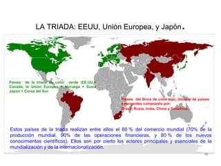 LA TRIADA: EEUU, Unión Europea, y Japón.
Estos países de la triada realizan entre ellos el 80 % del comercio mundial (70% de la
producción mundial, 90% de las operaciones financieras, y 80 % de los nuevos
conocimientos científicos). Ellos son por cierto los actores principales y esenciales de la
mundialización y de la internacionalización.
Paises de la triada de color verde (EE.UU.+
Canada, la Union Europea + Noruega + Suiza
Japon + Corea del Sur.
Paises del Brics de color tojo. (bloque de países
emergentes compuesto por:
Brasil, Rusia, India, China y Sudafrica).
11
 