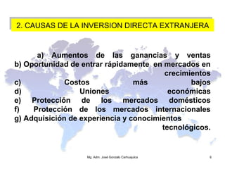 2. CAUSAS DE LA INVERSION DIRECTA EXTRANJERA2. CAUSAS DE LA INVERSION DIRECTA EXTRANJERA
a) Aumentos de las ganancias y ventas
b) Oportunidad de entrar rápidamente en mercados en
crecimientos
c) Costos más bajos
d) Uniones económicas
e) Protección de los mercados domésticos
f) Protección de los mercados internacionales
g) Adquisición de experiencia y conocimientos
tecnológicos.
Mg. Adm. José Gonzalo Carhuajulca 6
 