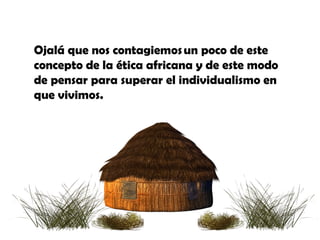 Ojalá que nos contagiemos un poco de este
concepto de la ética africana y de este modo
de pensar para superar el individualismo en
que vivimos.
 
