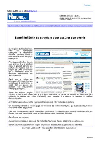Article publié sur le site Latribune.fr

                                                                                   Extraction : 30/07/2011 00:04:41
                                                                                   Catégorie : Economie & Finance
                                                                                   Fichier : piwi-9-12-14184-20110730-87419650.pdf
                                                                                   Audience : 1944678
          En savoir plus : www.alexa.com/siteinfo/Latribune.fr




http://www.latribune.fr/journal/edition-du-3007/industrie-et-services/1018437/sanofi-inflechit-sa-strategie-pour-assurer-son-avenir.html




           Sanofi infléchit sa stratégie pour assurer son avenir


 Sur le point d'officialiser son
 offre     sur       l'américain
 Genzyme, le laboratoire
 tricolore parvient aussi à
 être rentable dans les pays
 émergents.
 Pour la première fois depuis
 son arrivée il y a dix-huit
 mois, il planait comme un
 parfum de mystère sur les
 propos de Chris Viehbacher
 qui a commenté jeudi les
 résultats semestriels de
 Sanofi-Aventis.

 C'est que le patron du
 laboratoire tricolore, tout en
 se refusant à commenter le
 sujet, est en passe de
 réaliser un mouvement
 stratégique majeur.

 Selon les médias anglo-
 saxons, il devrait officialiser d'ici à trois jours une offre de rachat de l'américain Genzyme (4,5
 milliards de dollars de chiffre d'affaires), pour laquelle il a obtenu le soutien du conseil
 d'administration.

 À 70 dollars par action, l'offre valoriserait la biotech à 18,7 milliards de dollars.

 Un montant pertinent si l'on en juge par le cours de l'action Genzyme, qui évoluait autour de ce
 seuil jeudi en fin de journée.
 « Ils vont probablement devoir relever leur proposition pour l'emporter », estime cependant Vincent
 Genet, directeur de l'activité santé au sein de la société de conseil Alcimed.

 Sanofi en a les moyens.

 Au premier semestre, il a généré 4,2 milliards d'euros de flux de trésorerie opérationnelle.

 Sanofi a surtout agréablement surpris en publiant des résultats supérieurs aux attentes.
                            Copyright Latribune.fr - Reproduction interdite sans autorisation
                                                          1/2


                                                                                                                               Alcimed
 