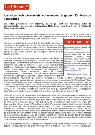 Cet article est issu du quotidien La
Tribune (www.latribune.fr).
Aucun droit de reproduction, sous
quelque forme que ce soit
(photocopie, scanner, copie
numérique), n'est autorisé, si ce
n'est celui d'une copie unique
destinée à un usage strictement
personnel. Toute autre utilisation est
donc soumise à l'accord préalable de
l'éditeur.
Pour toute information :
information@latribune.fr
© 2002 La Tribune/D.I. Group
Le 03/09/2004
Les sites web personnels commencent à gagner l'univers de
l'entreprise
Les sites personnels sur Internet, ou blogs, sont de nouveaux outils de
communication au sein des entreprises. Mais aussi vers l'extérieur, à l'instar de
Disney ou Microsoft.
Christophe Lauer fait partie des 600 bloggeurs de Microsoft. Derrière ce terme anglophone -
passé dans le langage courant chez les adeptes de l'informatique - se cache une nouvelle
déclinaison des sites personnels qui fait florès sur la Toile.
Les blogs se présentent comme des fils d'actualité mis à jour en
permanence et enrichis au fil de l'eau par des commentaires
d'internautes. Cette forme de communication alternative, qui a
séduit au départ les férus de technologie et les journalistes,
commence à gagner l'univers de l'entreprise par le biais du
bouche à oreille.
Il est en effet très facile de concevoir un weblog. Nul besoin de
maîtriser le langage informatique ou de recourir à des logiciels
sophistiqués. Extrêmement bien référencés dans les moteurs de
recherche, les weblogs confèrent à leur auteur une audience
qualifiée et instantanée qui favorise les discussions autour d'un
thème précis avec une communauté de bloggeurs. "La
communication d'une entreprise peut se passer
d'intermédiaires", s'enflamme Loïc Le Meur, éditeur d'une
solution de weblogging, TypePad. Lequel ajoute que "le patron
d'une entreprise peut créer en quelques minutes un weblog et diffuser directement une
information sans passer par son service de presse ou par le département informatique". Pour
l'heure, dans l'Hexagone, seuls quelques pionniers se sont lancés dans cette aventure... Patrice
Cassard fait partie de ceux-là. "Au départ j'avais créé un blog personnel dans lequel je relatais
la naissance de ma cyberentreprise (une boutique de tee-shirts en ligne). Au bout de quelques
mois, je me suis rendu compte que c'était mon blog qui générait les ventes. Les bloggeurs
assimilaient ma boutique à un magasin de quartier, cela générait de la proximité."
Créer de la complicité. Aujourd'hui, une réelle complicité s'est instaurée avec les clients qui se
sont transformés en ambassadeurs de la marque. "Les bloggeurs me font parvenir des photos
avec le tee-shirt qu'ils ont acheté et je joins cette illustration à la fiche technique du produit",
se félicite Patrice Cassard, qui précise que 80 % de ses ventes en ligne sont générées par son
blog. Au-delà de la simple information, le chef d'entreprise peut ainsi directement consulter
ses clients sur tel type de produits ou services, créer une communauté avec commentaires
intégrés et bénéficier d'un feed-back plus efficace et transparent qu'un centre d'appels.
L'intégration de ce nouveau média dans l'entreprise permet aussi d'instaurer un nouveau mode
de circulation de l'information entre les collaborateurs basés sur le partage des connaissances
et des expertises. Certains outils de weblogs incluent un système de gestion des droits d'accès
et de création d'espaces réservés et autorisent la mise en place de nouvelles formes de travail
collaboratives, applicables à des équipes projets.
C'est en substance ce qui a généré les premiers blogs chez Disney outre-Atlantique. "Au
départ, un département de production de films a créé un blog pour raconter le projet sur
 