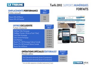 Tarifs 2012 SUPPORTS NUMÉRIQUES
EMPLACEMENTS PERFORMANCE                                      CPM
                                                                                                  FORFAITS
Forfaits mensuels                                             BRUT

Bouton 300 x 80 Bourse                                         30 €
Bouton 300 x 80 Sectoriel                                      30 €


      OFFRES EXCLUSIVITE                                              BUDGET
      Forfaits à la journée                                            BRUT
       Habillage Vidéo Homepage                                       42 500 €
       Habillage 2 formats (Arche ou Fond + Pavé)                     37 500 €
       Fond Vidéo Homepage                                            30 000 €
       Exclu 1 format Homepage                                        20 000 €
       Exclu Rubrique                                                 10 000 €
       Bouton 175 x 100 Homepage Colonne Centrale                     25 000 €
       Bouton 175 x 100 Sectoriel Colonne Centrale                     7 500 €
       Bouton 156 x 40 Bourse                                         10 000 €

                     OPÉRATIONS SPÉCIALES ÉDITORIALES*                                BUDGET
                     Période à définir                                                  NET

                      Pack Editorial à la demande (dossier 15 productions)            35 000 €
                      Pack Editorial à la demande (dossier 25 productions)            45 000 €
                     * mini-site dédié, autopromo co-brandée, bouton accès (1 mois)
 