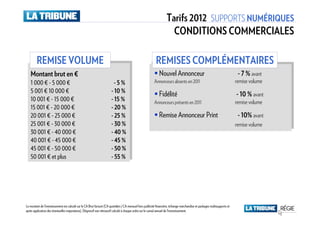 Tarifs 2012 SUPPORTS NUMÉRIQUES
                                                                                                                      CONDITIONS COMMERCIALES

        REMISE VOLUME                                                                                      REMISES COMPLÉMENTAIRES
   Montant brut en €
   Montant brut en €                                                                                         Nouvel Annonceur                                               - 7 % avant
   1 1000 €€- -55000 €€
       000        000                                                   - -55%%                          Annonceurs absents en 2011                                        remise volume
   55001 €€10 000 €€
       001 10 000                                                     - -10 %
                                                                           10 %
                                                                                                             Fidélité                                                      - 10 % avant
   10 001 €€- -15 000 €€
     10 001 15 000                                                    - -15 %
                                                                           15 %
                                                                                                         Annonceurs présents en 2011                                       remise volume
   15 001 €€- -20 000 €€
     15 001 20 000                                                    - -20 %
                                                                           20 %
   20 001 €€- -25 000 €€
     20 001 25 000                                                    - -25 %
                                                                           25 %                              Remise Annonceur Print                                         - 10% avant
   25 001 €€- -30 000 €€
     25 001 30 000                                                    - -30 %
                                                                           30 %                                                                                            remise volume
   30 001 €€- -40 000 €€
     30 001 40 000                                                    - -40 %
                                                                           40 %
   40 001 €€- -45 000 €€
     40 001 45 000                                                    - -45 %
                                                                           45 %
   45 001 €€- -50 000 €€
     45 001 50 000                                                    - -50 %
                                                                           50 %
   50 001 €€et plus
     50 001 et plus                                                   - -55 %
                                                                           55 %




Le montant de l’investissement est calculé sur le CA Brut facturé (CA quotidien / CA mensuel hors publicité financière, échange marchandise et packages multisupports et
après application des éventuelles majorations). Dégressif non rétroactif calculé à chaque ordre sur le cumul annuel de l’investissement.
 