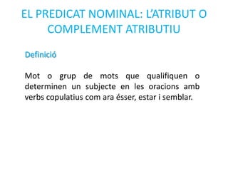 EL PREDICAT NOMINAL: L’ATRIBUT O
     COMPLEMENT ATRIBUTIU
Definició

Mot o grup de mots que qualifiquen o
determinen un subjecte en les oracions amb
verbs copulatius com ara ésser, estar i semblar.
 