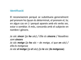 Identificació

El reconeixerem perquè se substitueix generalment
pel pronom ho (quan és determinat, el pronom el, la;
en algun cas en ) i perquè apareix amb els verbs ser,
estar o semblar. A més, concorda amb el subjecte en
nombre i gènere.

Jo sóc sincer (jo ho sóc) / Ella és sincera / Nosaltres
som sincers
Jo sóc metge (jo ho sóc – de metge, sí que en sóc) /
ella és metgessa
Jo sóc el metge (jo el sóc) /jo la sóc (la metgessa).
 