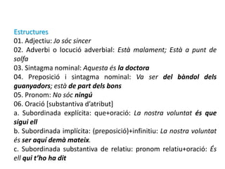 Estructures
01. Adjectiu: Jo sóc sincer
02. Adverbi o locució adverbial: Està malament; Està a punt de
solfa
03. Sintagma nominal: Aquesta és la doctora
04. Preposició i sintagma nominal: Va ser del bàndol dels
guanyadors; està de part dels bons
05. Pronom: No sóc ningú
06. Oració [substantiva d’atribut]
a. Subordinada explícita: que+oració: La nostra voluntat és que
sigui ell
b. Subordinada implícita: (preposició)+infinitiu: La nostra voluntat
és ser aquí demà mateix.
c. Subordinada substantiva de relatiu: pronom relatiu+oració: És
ell qui t’ho ha dit
 