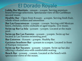 El Dorado Royale
 Lobby Bar Martinis - 12noon - 2:00am. Serving premium










brand beverage selections. Spectacular view of the Caribbean
sea and music.
Healthy Bar - Open from 8:00am - 4:00pm. Serving fresh fruit,
whole-wheat cookies and smoothies
Bar Las Guacamayas - 5:00pm - 2:00am. Serving cold Mexican
beers, cheladas, exotic cocktails or aged tequila. Live music.
Swim up Bar La Isla - 9:00am - 5:00pm. Located at the main
pool.
Swim up Bar Las Fuentes - 9:00am - 5:00pm. Swim up bar
located at Las Fuentes swimming pool.
Bar Cotorros - 8:00am - 4:00pm. Healthy Bar.
Gaviotas Seashore Bar - 9:00am to 11:00pm. Located in front
of Kampai restaurant.
Swim up Bar Tucanes - 9:00am - 5:00pm. Swim up bar also
offering a shaded area with comfortable seating.
Beach Bar - 9:00am - 2:00am. Located at the beach with
spectacular views of the ocean.

 