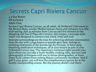 Secrets Capri Riviera Cancun





4.5 Star Resort
All-Inclusive
Adult-Only
Secrets Capri Riviera Cancun, an all-adult, all-Preferred Club resort in
the Riviera Maya, exudes Mediterranean charm and romance in a villastyle setting. Just 35 minutes from Cancun and five minutes to the
shopping and fun of Playa del Carmen, this unique, concierge-style
resort was designed to connect your mind, body and soul.
 Intimate surroundings set the tone for achieving ultimate rejuvenation.
Start the day with a yoga lesson or seaside spin class, indulge in
soothing treatments at the Secrets Spa by Pevonia, or learn deep
breathing meditation techniques, all at your leisure as part of your
Unlimited-Luxury stay. The experience continues right outside your
door where you can take a heart-healthy cooking class, discover new
photography techniques with our in-house photographer, or learn
about local culture from visiting Mayan community members. And if
golf is your game, you will love the complimentary greens fee at the
nearby championship course. But the journey doesn't end there.

 