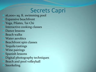 














Secrets Capri

16,000+ sq. ft. swimming pool
Expansive beachfront
Yoga, Pilates, Tai Chi
Interactive cooking classes
Dance lessons
Beach walks
Water aerobics
Beachfront spin classes
Tequila tastings
Wine pairings
Spanish lessons
Digital photography techniques
Beach and pool volleyball
Snorkeling

 