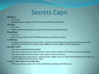 •

Himitsu
•
•

•

Continental & Mexican cuisine with a variety of international specialty items & classics for
breakfast and lunch, for dinner enjoy different theme nights at chefs discretion

Seaside Grill
•
•
•
•

•

A la carte
Exploring the flavors of the Mediterranean and Italian cuisine

La Riviera
•

•

A la carte
Fresh seafood presented in a quiet and romantic seaside setting

Portofino
•
•

•

A la carte
Specializing in a fusion of Pan-Asian and Hibachi delicacies

Oceana
•
•

•

Secrets Capri

A la carte restaurant for breakfast
A la carte restaurant for lunch (Indoor and outdoor kitchen with deck ocean front seating)
A la carte steak house for dinner with a great ocean front view
Located directly on the beach, offering from a light snack to a full meal during the day and a la
carte Caribbean Steakhouse at night

Cactus Club Taco & Ceviche Bar
•

Offers up various types of Ceviche and famous shrimp and fish tacos.

 
