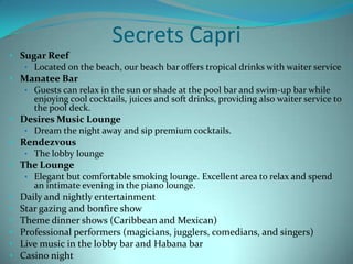 Secrets Capri
• Sugar Reef
• Located on the beach, our beach bar offers tropical drinks with waiter service
• Manatee Bar
• Guests can relax in the sun or shade at the pool bar and swim-up bar while
enjoying cool cocktails, juices and soft drinks, providing also waiter service to
the pool deck.
• Desires Music Lounge
• Dream the night away and sip premium cocktails.
• Rendezvous
• The lobby lounge
• The Lounge
• Elegant but comfortable smoking lounge. Excellent area to relax and spend
an intimate evening in the piano lounge.
• Daily and nightly entertainment
• Star gazing and bonfire show
• Theme dinner shows (Caribbean and Mexican)
• Professional performers (magicians, jugglers, comedians, and singers)
• Live music in the lobby bar and Habana bar
• Casino night

 