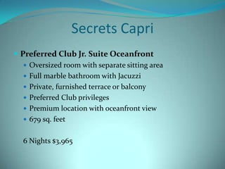 Secrets Capri
 Preferred Club Jr. Suite Oceanfront
 Oversized room with separate sitting area
 Full marble bathroom with Jacuzzi
 Private, furnished terrace or balcony
 Preferred Club privileges
 Premium location with oceanfront view
 679 sq. feet
6 Nights $3,965

 