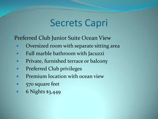 Secrets Capri
 Preferred Club Junior Suite Ocean View

Oversized room with separate sitting area

Full marble bathroom with Jacuzzi

Private, furnished terrace or balcony

Preferred Club privileges

Premium location with ocean view

570 square feet

6 Nights $3,449

 