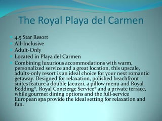 The Royal Playa del Carmen






4.5 Star Resort
All-Inclusive
Adult-Only
Located in Playa del Carmen
Combining luxurious accommodations with warm,
personalized service and a great location, this upscale,
adults-only resort is an ideal choice for your next romantic
getaway. Designed for relaxation, polished beachfront
suites feature a double Jacuzzi, a pillow menu and Royal
Bedding®, Royal Concierge Service® and a private terrace,
while gourmet dining options and the full-service
European spa provide the ideal setting for relaxation and
fun.

 