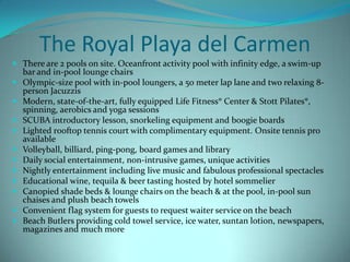 The Royal Playa del Carmen
 There are 2 pools on site. Oceanfront activity pool with infinity edge, a swim-up
bar and in-pool lounge chairs
 Olympic-size pool with in-pool loungers, a 50 meter lap lane and two relaxing 8











person Jacuzzis
Modern, state-of-the-art, fully equipped Life Fitness® Center & Stott Pilates®,
spinning, aerobics and yoga sessions
SCUBA introductory lesson, snorkeling equipment and boogie boards
Lighted rooftop tennis court with complimentary equipment. Onsite tennis pro
available
Volleyball, billiard, ping-pong, board games and library
Daily social entertainment, non-intrusive games, unique activities
Nightly entertainment including live music and fabulous professional spectacles
Educational wine, tequila & beer tasting hosted by hotel sommelier
Canopied shade beds & lounge chairs on the beach & at the pool, in-pool sun
chaises and plush beach towels
Convenient flag system for guests to request waiter service on the beach
Beach Butlers providing cold towel service, ice water, suntan lotion, newspapers,
magazines and much more

 