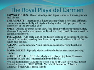 The Royal Playa del Carmen
 TAPAS & PINXOS - Ocean view Spanish tapas restaurant serving lunch








and dinner.
CHEF'S PLATE - International haute cuisine where a new and different
dinner menu is carefully selected each day and artfully prepared at the
discretion of the executive chef.
SPICE - All day gourmet ocean view fine dining with sumptuous buffet,
show cooking and a la carte menu. Breakfast, lunch and dinner served in
casual atmosphere.
PELICANOS - A la carte Caribbean fusion seafood in oceanfront setting,
overlooking white powdery beach and turquoise Caribbean. Breakfast,
lunch and dinner.
ASIANA - Contemporary Asian fusion restaurant serving lunch and
dinner.
MARIA MARIE - Upscale Mexican-French fusion restaurant serving
dinner.
24 HOUR VIP LOUNGE - Ideal place to relax, enjoy hors d'oeuvres,
premium snacks and international brand drinks.
***Six additional restaurant choices included at Gran Porto Real Resort
located adjacent to THE ROYAL: Maria's; Il Pescatore; Albatros;
Gaviotas; Beach Grill; Trade Winds

 