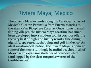 Riviera Maya, Mexico
 The Riviera Maya extends along the Caribbean coast of

Mexico’s Yucatan Peninsula from Puerto Morelos to
the Sian Ka’an Biosphere Reserve. Once home to small
fishing villages, the Riviera Maya coastline has since
been developed into a modern tourist corridor offering
the very best of high-end luxury resorts, fine dining,
nightlife, spa retreats, shopping and golf in Mexico. An
ideal vacation destination, the Riviera Maya is home to
some of the most stunningly beautiful beaches in all of
Mexico with expansive stretches of powdery white
sand lapped by the clear turquoise waters of the
Caribbean Sea.

 