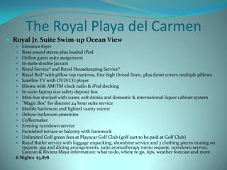 The Royal Playa del Carmen
 Royal Jr. Suite Swim-up Ocean View
Entrance foyer
Bose sound stereo plus loaded iPod
Online guest suite assignment
In-suite double Jacuzzi
Royal Service® and Royal Housekeeping Service®
Royal Bed® with pillow top mattress, fine high thread linen, plus duvet covers multiple pillows
Satellite TV with DVD/CD player
iHome with AM/FM clock radio & iPod docking
In-suite laptop size safety deposit box
Mini-bar stocked with water, soft drinks and domestic & international liquor cabinet system
"Magic Box" for discreet 24 hour suite service
Marble bathroom and lighted vanity mirror
Deluxe bathroom amenities
Coffeemaker
Evening turndown service
Furnished terrace or balcony with hammock
Unlimited Golf green fees at Playacar Golf Club (golf cart to be paid at Golf Club)
Royal Butler service with luggage unpacking, shoeshine service and 2 clothing pieces ironing on
request, spa and dining arrangements, suite aromatherapy menu request, turndown service,
Cancun & Riviera Maya information: what to do, where to go, tips, weather forecast and more
6 Nights $3,878



















 