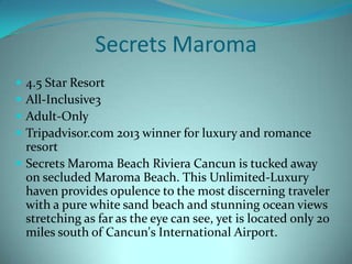 Secrets Maroma





4.5 Star Resort
All-Inclusive3
Adult-Only
Tripadvisor.com 2013 winner for luxury and romance
resort
 Secrets Maroma Beach Riviera Cancun is tucked away
on secluded Maroma Beach. This Unlimited-Luxury
haven provides opulence to the most discerning traveler
with a pure white sand beach and stunning ocean views
stretching as far as the eye can see, yet is located only 20
miles south of Cancun's International Airport.

 