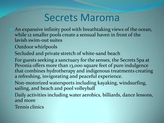 Secrets Maroma
 An expansive infinity pool with breathtaking views of the ocean,









while 12 smaller pools create a sensual haven in front of the
lavish swim-out suites
Outdoor whirlpools
Secluded and private stretch of white-sand beach
For guests seeking a sanctuary for the senses, the Secrets Spa at
Pevonia offers more than 13,000 square feet of pure indulgence
that combines hydrotherapy and indigenous treatments creating
a refreshing, invigorating and peaceful experience.
Non-motorized watersports including kayaking, windsurfing,
sailing, and beach and pool volleyball
Daily activities including water aerobics, billiards, dance lessons,
and more
Tennis clinics

 