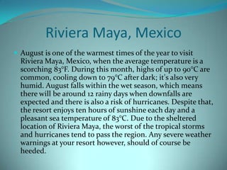 Riviera Maya, Mexico
 August is one of the warmest times of the year to visit

Riviera Maya, Mexico, when the average temperature is a
scorching 83°F. During this month, highs of up to 90°C are
common, cooling down to 79°C after dark; it's also very
humid. August falls within the wet season, which means
there will be around 12 rainy days when downfalls are
expected and there is also a risk of hurricanes. Despite that,
the resort enjoys ten hours of sunshine each day and a
pleasant sea temperature of 83°C. Due to the sheltered
location of Riviera Maya, the worst of the tropical storms
and hurricanes tend to pass the region. Any severe weather
warnings at your resort however, should of course be
heeded.

 