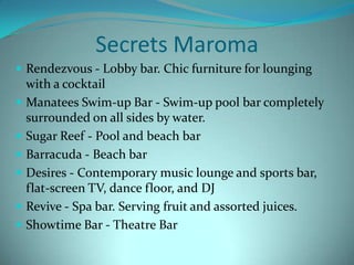 Secrets Maroma
 Rendezvous - Lobby bar. Chic furniture for lounging








with a cocktail
Manatees Swim-up Bar - Swim-up pool bar completely
surrounded on all sides by water.
Sugar Reef - Pool and beach bar
Barracuda - Beach bar
Desires - Contemporary music lounge and sports bar,
flat-screen TV, dance floor, and DJ
Revive - Spa bar. Serving fruit and assorted juices.
Showtime Bar - Theatre Bar

 