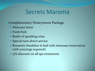 Secrets Maroma
 Complimentary Honeymoon Package
 Welcome letter
 Fresh fruit
 Bottle of sparkling wine
 Special turn-down service
 Romantic breakfast in bed with mimosas (reservation
with concierge required)
 15% discount on all spa treatments

 