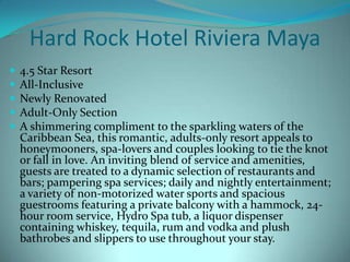 Hard Rock Hotel Riviera Maya






4.5 Star Resort
All-Inclusive
Newly Renovated
Adult-Only Section
A shimmering compliment to the sparkling waters of the
Caribbean Sea, this romantic, adults-only resort appeals to
honeymooners, spa-lovers and couples looking to tie the knot
or fall in love. An inviting blend of service and amenities,
guests are treated to a dynamic selection of restaurants and
bars; pampering spa services; daily and nightly entertainment;
a variety of non-motorized water sports and spacious
guestrooms featuring a private balcony with a hammock, 24hour room service, Hydro Spa tub, a liquor dispenser
containing whiskey, tequila, rum and vodka and plush
bathrobes and slippers to use throughout your stay.

 