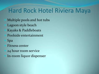 Hard Rock Hotel Riviera Maya
 Multiple pools and hot tubs

 Lagoon style beach
 Kayaks & Paddleboats
 Poolside entertainment
 Spa
 Fitness center
 24 hour room service
 In-room liquor dispenser

 