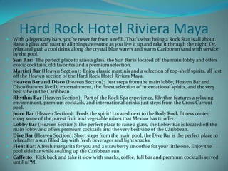 Hard Rock Hotel Riviera Maya

 With 9 legendary bars, you're never far from a refill. That's what being a Rock Star is all about.
Raise a glass and toast to all things awesome as you live it up and take it through the night. Or,
relax and grab a cool drink along the crystal blue waters and warm Caribbean sand with service
by the pool.
 Sun Bar: The perfect place to raise a glass, the Sun Bar is located off the main lobby and offers
exotic cocktails, old favorites and a premium selection.
 Martini Bar (Heaven Section): Enjoy classic martinis and a selection of top-shelf spirits, all just
off the Heaven section of the Hard Rock Hotel Riviera Maya.
 Heaven Bar and Disco (Heaven Section): Just steps from the main lobby, Heaven Bar and
Disco features live DJ entertainment, the finest selection of international spirits, and the very
best vibe in the Caribbean.
 Rhythm Bar (Heaven Section): Part of the Rock Spa experience, Rhythm features a relaxing
environment, premium cocktails, and international drinks just steps from the Cross Current
pool.
 Juice Bar (Heaven Section): Feeds the spirit! Located next to the Body Rock fitness center,
enjoy some of the purest fruit and vegetable mixes that Mexico has to offer.
 Lobby Bar (Heaven Section): The perfect place to raise a glass, the Lobby Bar is located off the
main lobby and offers premium cocktails and the very best vibe of the Caribbean.
 Dive Bar (Heaven Section): Short steps from the main pool, the Dive Bar is the perfect place to
relax after a sun filled day with fresh beverages and light snacks.
 Float Bar: A fresh margarita for you and a strawberry smoothie for your little one. Enjoy the
pool side bar while soaking up the Caribbean sun.
 Caffetto: Kick back and take it slow with snacks, coffee, full bar and premium cocktails served
until 11PM.

 
