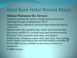 Hard Rock Hotel Riviera Maya
 Deluxe Platinum Sky Terrace
• Access to a private sky terrace, lounge chairs and hot tub
• One king bed and complimentary Wi-Fi
• Private balcony, hammock, personal liquor dispenser and in•
•
•
•
•
•
•

room wine
Minibar with soda, bottled water, juices, and domestic beer
Flat screen satellite TV, 24-hour room and turndown service
Rock Spa® bath amenities, bathrobes, and slippers
Coffee maker, telephone, alarm clock, hair dryer, iron, ironing
board, laptop-sized digital safe and individually controlled AC
Private BBQ service available in sky terrace at extra cost
Oceanview
6 Nights $3,943

 