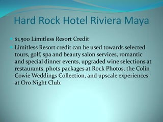 Hard Rock Hotel Riviera Maya
 $1,500 Limitless Resort Credit
 Limitless Resort credit can be used towards selected

tours, golf, spa and beauty salon services, romantic
and special dinner events, upgraded wine selections at
restaurants, phots packages at Rock Photos, the Colin
Cowie Weddings Collection, and upscale experiences
at Oro Night Club.

 