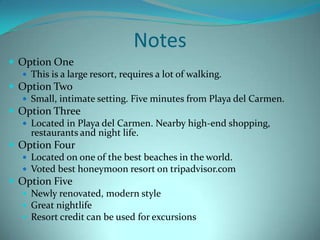 Notes
 Option One
 This is a large resort, requires a lot of walking.
 Option Two
 Small, intimate setting. Five minutes from Playa del Carmen.
 Option Three
 Located in Playa del Carmen. Nearby high-end shopping,
restaurants and night life.
 Option Four
 Located on one of the best beaches in the world.
 Voted best honeymoon resort on tripadvisor.com
 Option Five
 Newly renovated, modern style
 Great nightlife
 Resort credit can be used for excursions

 