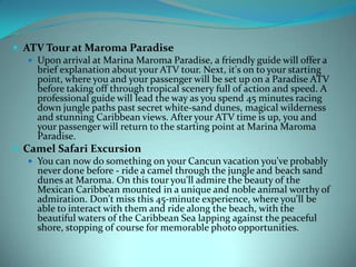  ATV Tour at Maroma Paradise
 Upon arrival at Marina Maroma Paradise, a friendly guide will offer a
brief explanation about your ATV tour. Next, it's on to your starting
point, where you and your passenger will be set up on a Paradise ATV
before taking off through tropical scenery full of action and speed. A
professional guide will lead the way as you spend 45 minutes racing
down jungle paths past secret white-sand dunes, magical wilderness
and stunning Caribbean views. After your ATV time is up, you and
your passenger will return to the starting point at Marina Maroma
Paradise.
 Camel Safari Excursion
 You can now do something on your Cancun vacation you've probably
never done before - ride a camel through the jungle and beach sand
dunes at Maroma. On this tour you'll admire the beauty of the
Mexican Caribbean mounted in a unique and noble animal worthy of
admiration. Don't miss this 45-minute experience, where you'll be
able to interact with them and ride along the beach, with the
beautiful waters of the Caribbean Sea lapping against the peaceful
shore, stopping of course for memorable photo opportunities.

 