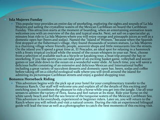  Isla Mujeres Funday
 This popular tour provides an entire day of snorkeling, exploring the sights and sounds of La Isla
Mujeres and sailing the crystalline waters of the Mexican Caribbean on board the Caribbean
Funday. This attraction starts at the moment of boarding, when an entertaining animation team
welcomes you with an overview of the day and typical snacks. Next, set sail on a spectacular 45
minutes boat ride to La Isla Mujeres where you will enjoy orange and pineapple juices as well as a
domestic open bar (beers and sodas). Named the "Island of Women," because when the Spanish
first stopped at the fisherman's village, they found thousands of women statues, La Isla Mujeres
is a charming village where friendly people, souvenir shops and little restaurants line the streets.
On the island you'll spend a great time at, El Pescador, an ideal spot for relaxing in a hammock
with a frosty tropical cocktail while the sound of the ocean whispers in your ear. Next, choose
from a selection of available such as a bicycle or kayaking tour, a boat trip around the bay or
snorkeling. If you like sports you can take part of an exciting basket game, volleyball and soccer
games or just slide down to the ocean on a wonderful water slide. At lunch time, you will savor a
delicious buffet consisting of an extensive and delicious Mexican and International buffet
including a great variety of succulent desserts and domestic open bar, beers, sodas and coffee
before taking off on a colorful ecological walk where you will stroll around the island for
admiring its picturesque Caribbean streets and enjoy a guided shopping tour.
 Bonanza Horseback Riding
 This adventure begins with the pick up at your hotel for your complimentary transfer to the
Bonanza Ranch. Our staff will welcome you and explain all of the details of this exciting and
enriching tour. It combines the pleasure to ride a horse while you get into the jungle. Use all your
senses to admire the variety of flora, fauna and feel nature at its most. Ride your horse on the
white sandy beach and feel the sea breeze of the turquoise waters of the Mexican Caribbean Sea.
This adventure is for everybody, experienced or beginner riders. Later on, you will return to the
Ranch where you will refresh and visit a natural cenote. During the ride an experienced bilingual
guide will lead the tour as well as a photographer to catch the best moments of this exciting visit.

 