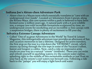  Indiana Joe's Aktun-chen Adventure Park
 Akten-chen is a Mayan term which essentially translates to "cave with an
underground river inside". Located 107 kilometers from Cancun, along
the Riviera Maya, this cave system within a park is believed to have been
formed some 5 million years ago. A natural park with a 6 acre wildlife
zoo, a unique cave with incredible formations sculptured by time, an
underground cenote for snorkeling and an incredible 10 line canopy with
2 suspension bridges, there is plenty of excitement to fill your day.
 Selvatica Extreme Canopy Adventure
 Called "One of 35 great Adventures in the World" by Travel & Leisure
Magazine, this unforgettable adventure tour provides an afternoon of fun
and vacation memories to last a lifetime. Designed for active travelers,
the first stop on the tour is a trip down the "EXTREMO" circuit, which
means zip lining through the tree tops in some of the Yucatan's tallest,
fastest and longest 12 cables. Next, catch a ride on impressive army
trucks on your way to a natural "cenote" (sinkhole). There you can swim
and refresh yourself in sparkling waters; try the custom water zipline,
splashing right in the middle of this swimmable sinkhole or just float on
your back as the cenote's cool waters run beneath you. Following a ride
back to the "palapa" you will enjoy a light lunch and water

 