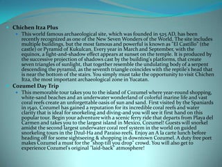  Chichen Itza Plus
 This world famous archaeological site, which was founded in 525 AD, has been
recently recognized as one of the New Seven Wonders of the World. The site includes
multiple buildings, but the most famous and powerful is known as "El Castillo" (the
castle) or Pyramid of Kukulcan. Every year in March and September, with the
equinox, a light-and-shadow effect appears at sunset on the temple. It is produced by
the successive projection of shadows cast by the building's platforms, that create
seven triangles of sunlight, that together resemble the undulating body of a serpent
descending the pyramid, as the seventh triangle coincides with the reptile's head that
is near the bottom of the stairs. You simply must take the opportunity to visit Chichen
Itza, the most important archaeological zone in Yucatan.
 Cozumel Day Trip
 This memorable tour takes you to the island of Cozumel where year-round shopping,
white-sand beaches and an underwater wonderland of colorful marine life and vast
coral reefs create an unforgettable oasis of sun and sand. First visited by the Spaniards
in 1540, Cozumel has gained a reputation for its incredible coral reefs and water
clarity that is ideal for snorkeling and diving-and you will see it first hand on this
popular tour. Begin your adventure with a scenic ferry ride that departs from Playa del
Carmen and takes you to the largest island in Mexico, Cozumel! Guests will snorkel
amidst the second largest underwater coral reef system in the world on guided
snorkeling tours in the Dzul-Ha and Paraiso reefs. Enjoy an A la carte lunch before
heading off for some sightseeing & shopping in downtown Cozumel. A duty free port
makes Cozumel a must for the "shop till you drop" crowd. You will also get to
experience Cozumel's original "laid-back" atmosphere!

 
