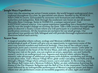  Jungle Maya Expedition
 Enter into the amazing sac-actun Cenote system, the world longest underground river,
explored throughout 153.9 km. by specialized cave divers. Snorkel in the NOHOCH
NAH CHIICH cavern, surrounded by awesome rock formations and millenary
stalactites and stalagmites. Ride through the exuberant rain forest on our all-terrain
Mercedes Benz Unimogs. Swim in YAXMUUL, a unique natural pool .Visit
KANTENAH natural reserve. Live a great experience rappelling into a beautiful Cenote
and fly over the jungle's foliage on exciting zip-lines. Take a bike journey through jungle
paths to discover a mystic Cenote where you will participate in a traditional Mayan
purification ceremony. All the locations are exclusive for our small groups. Our
specialized tour guides are fully bilingual and will provide thorough explanations and
directions before each activity.
 Xcaret Tour
 A magical paradise where culture, ecology and Mexican wildlife meet, the ecoarchaeological park of Xcaret will give you an opportunity to experience some of the
area's top natural wonders and historical heritage. Once one of the culture's most
important ports and a revered ceremonial center, Xcaret (which means 'Little Inlet' in
Mayan) is located in the heart of the Riviera Maya, and only 45 minutes from Cancun.
During your visit at the park, you can explore an aviary, aquarium, zoo and butterfly
nursery; swim in an underground river, lagoons and natural inlets; admire Mayan
remains; take advantage of additional programs with dolphins, snorkeling and diving
or just plain relax. Visit a Mayan Village River; glide under cascading waterfalls and drift
through a Mayan Village where artisans weave, carve and paint. In the evening, enjoy
the Mayan Ball Game and a Mexican Folkloric Ballet: an epic celebration featuring the
drama of the Pre-Hispanic Ballgame and the Ball of Fire in the impressive Tlachco ballcourt followed by an unforgettable performance of Mexico's regional music and dance
where over 260 performers create an incredible pageantry of color, sight and sound!

 
