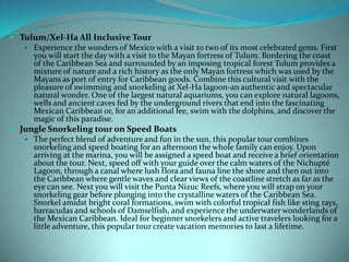  Tulum/Xel-Ha All Inclusive Tour
 Experience the wonders of Mexico with a visit to two of its most celebrated gems. First
you will start the day with a visit to the Mayan fortress of Tulum. Bordering the coast
of the Caribbean Sea and surrounded by an imposing tropical forest Tulum provides a
mixture of nature and a rich history as the only Mayan fortress which was used by the
Mayans as port of entry for Caribbean goods. Combine this cultural visit with the
pleasure of swimming and snorkeling at Xel-Ha lagoon-an authentic and spectacular
natural wonder. One of the largest natural aquariums, you can explore natural lagoons,
wells and ancient caves fed by the underground rivers that end into the fascinating
Mexican Caribbean or, for an additional fee, swim with the dolphins, and discover the
magic of this paradise.
 Jungle Snorkeling tour on Speed Boats
 The perfect blend of adventure and fun in the sun, this popular tour combines
snorkeling and speed boating for an afternoon the whole family can enjoy. Upon
arriving at the marina, you will be assigned a speed boat and receive a brief orientation
about the tour. Next, speed off with your guide over the calm waters of the Nichupté
Lagoon, through a canal where lush flora and fauna line the shore and then out into
the Caribbean where gentle waves and clear views of the coastline stretch as far as the
eye can see. Next you will visit the Punta Nizuc Reefs, where you will strap on your
snorkeling gear before plunging into the crystalline waters of the Caribbean Sea.
Snorkel amidst bright coral formations, swim with colorful tropical fish like sting rays,
barracudas and schools of Damselfish, and experience the underwater wonderlands of
the Mexican Caribbean. Ideal for beginner snorkelers and active travelers looking for a
little adventure, this popular tour create vacation memories to last a lifetime.

 