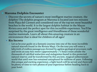  Maroma Dolphin Encounter
 Discover the secrets of nature's most intelligent marine creature, the
dolphin! The dolphin program at Maroma is located just ten minutes
from Playa del Carmen and considered one of the top ten most beautiful
beaches in the world. It is the largest dolphin habitat in the Mayan
Riviera area and the perfect spot for this incredible experience. You'll be
surprised by the great intelligence and friendliness of these wonderful
marine mammals. Learn all about this amazing creature in an
environment that is ideal for children of all ages!
 Rio Secreto


Let us be your guide on a fantastic journey into one of the most incredible
natural marvels found in the Riviera Maya. On the tour you will enter a
labyrinth of endless passageways formed by ageless geological processes; walk
and swim an easy 600 meter (approximately 1 ½ hour) route amidst the
thousands of calcified stalactites and stalagmites found in this protected
natural reserve; and be transformed by this ancient, magical subterranean
world that until now has remained unexplored for millions of years. Following
this unique and exciting experience, a light lunch will be served and there will
be plenty of time to view photos of your experience before heading back to
your hotel.

 